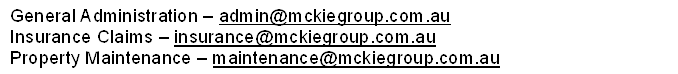General Administration � admin@mckiegroup.com.au
Insurance Claims � insurance@mckiegroup.com.au 
Property Maintenance � maintenance@mckiegroup.com.au
