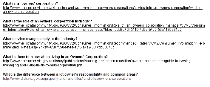 What is an owners� corporation?
http://www.consumer.vic.gov.au/housing-and-accommodation/owners-corporations/buying-into-an-owners-corporation/what-is-an-owners-corporation

What is the role of an owners� corporation manager?
http://www.vic.stratacommunity.org.au/OCV2/Consumer_Information/Role_of_an_owners_corporation_manager/OCV2/Consumer_Information/Role_of_an_owners_corporation_manager.aspx?hkey=bdd3c72f-5416-4d9a-b4c2-59a1165a34b2

What service charges apply to the Industry?
http://www.vic.stratacommunity.org.au/OCV2/Consumer_Information/Recommended_Rates/OCV2/Consumer_Information/Recommended_Rates.aspx?hkey=6987950e-ff4e-45f8-a7a9-68bfcb85873d

What is there to know when living in an Owners� Corporation?
http://www.consumer.vic.gov.au/library/publications/housing-and-accommodation/owners-corporations/guide-to-owning-managing-and-living-in-an-owners-corporation.pdf

What is the difference between a lot owner�s responsibility and common areas?
http://www.dtpli.vic.gov.au/property-and-land-titles/land-titles/owners-corporations

