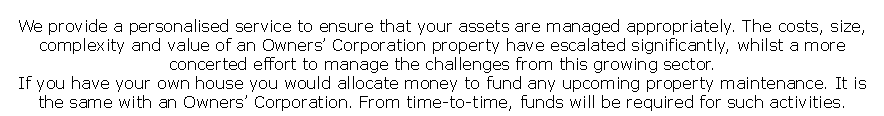 We provide a personalised service to ensure that your assets are managed appropriately. The costs, size, complexity and value of an Owners� Corporation property have escalated significantly, whilst a more concerted effort to manage the challenges from this growing sector.
If you have your own house you would allocate money to fund any upcoming property maintenance. It is the same with an Owners� Corporation. From time-to-time, funds will be required for such activities.
